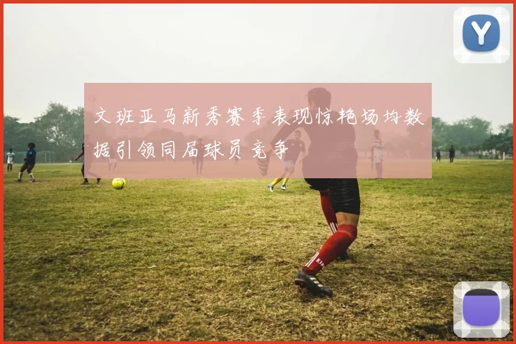文班亚马新秀赛季表现惊艳场均数据引领同届球员竞争