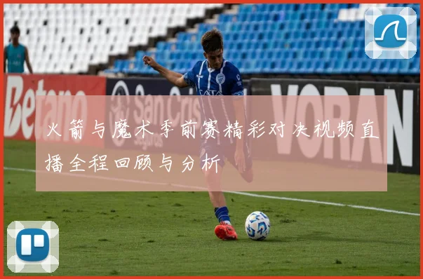 火箭与魔术季前赛精彩对决视频直播全程回顾与分析