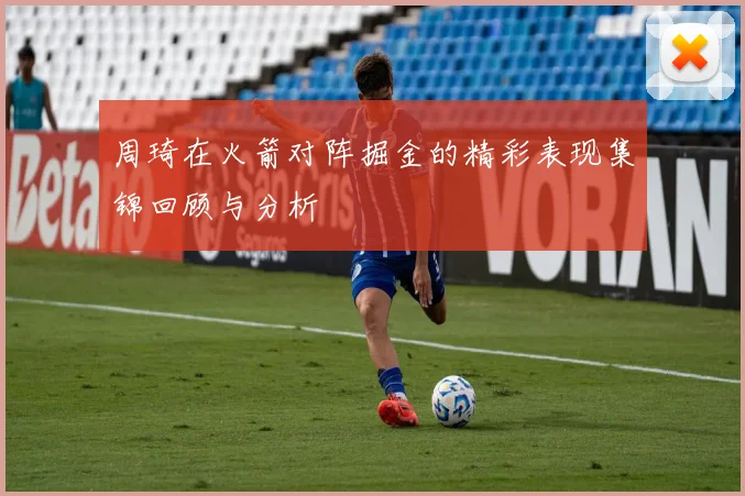 周琦在火箭对阵掘金的精彩表现集锦回顾与分析