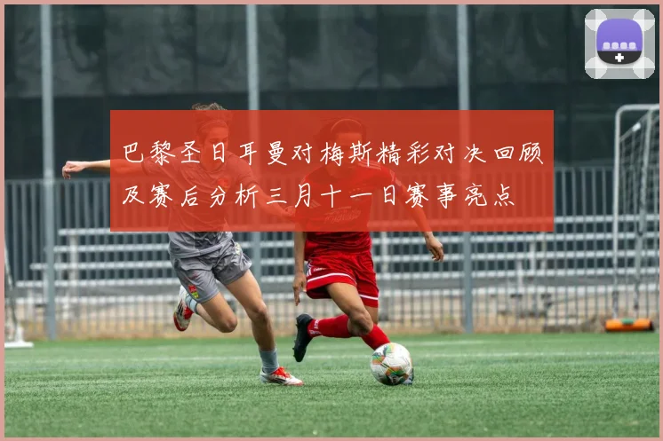 巴黎圣日耳曼对梅斯精彩对决回顾及赛后分析三月十一日赛事亮点