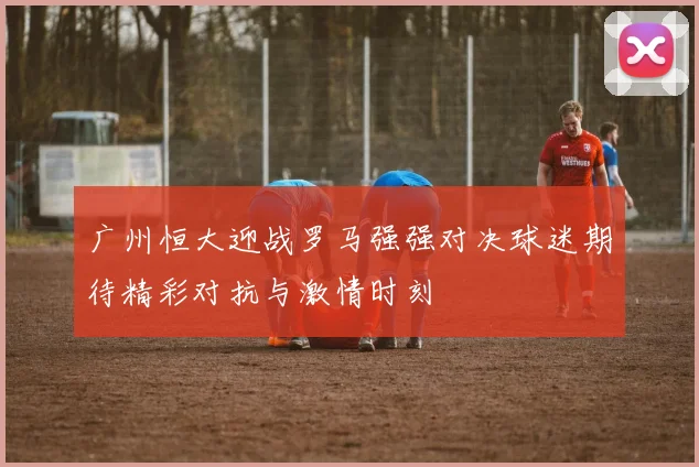 广州恒大迎战罗马强强对决球迷期待精彩对抗与激情时刻