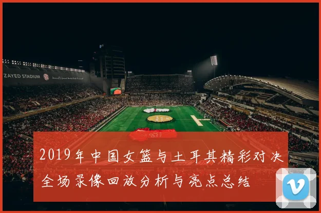 2019年中国女篮与土耳其精彩对决全场录像回放分析与亮点总结