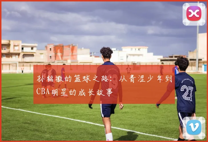 孙铭徽的篮球之路：从青涩少年到CBA明星的成长故事