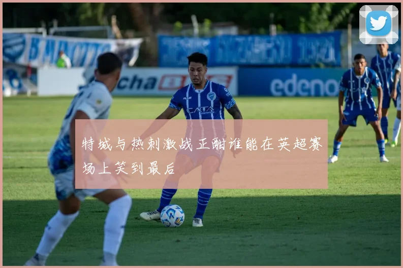 特城与热刺激战正酣谁能在英超赛场上笑到最后