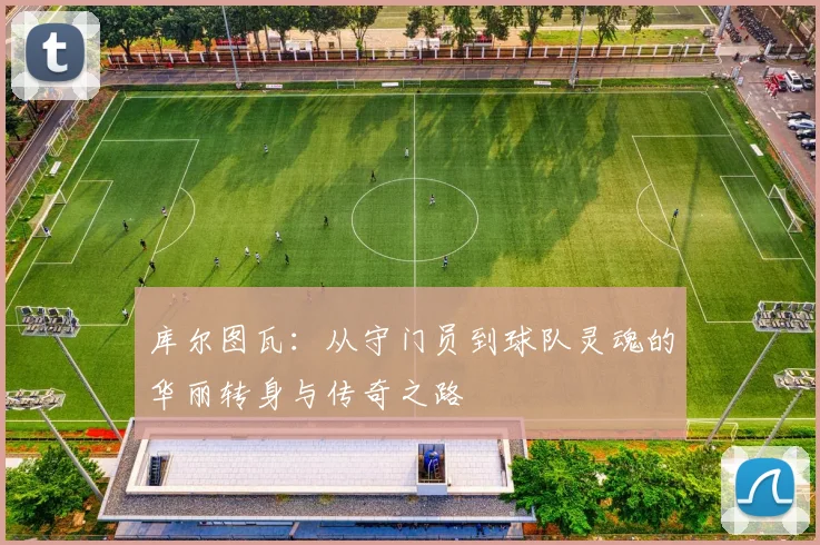 库尔图瓦：从守门员到球队灵魂的华丽转身与传奇之路