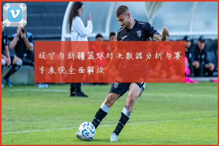 辽宁与新疆篮球对决数据分析与赛季表现全面解读