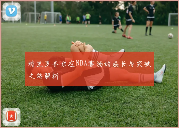 特里罗齐尔在NBA赛场的成长与突破之路解析
