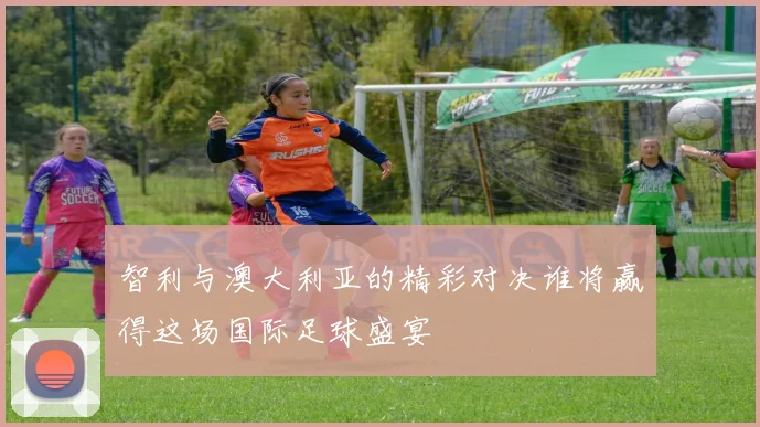 智利与澳大利亚的精彩对决谁将赢得这场国际足球盛宴