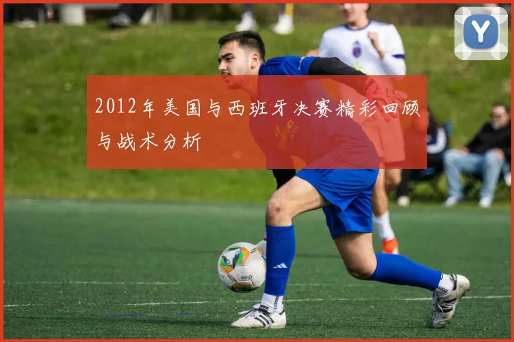 2012年美国与西班牙决赛精彩回顾与战术分析