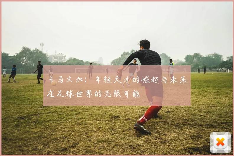 卡马文加：年轻天才的崛起与未来在足球世界的无限可能