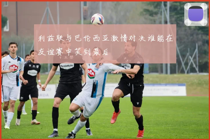 利兹联与巴伦西亚激情对决谁能在友谊赛中笑到最后
