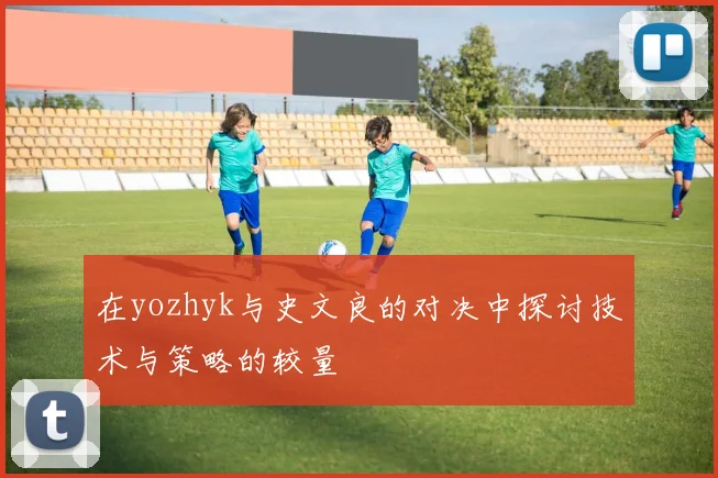 在yozhyk与史文良的对决中探讨技术与策略的较量