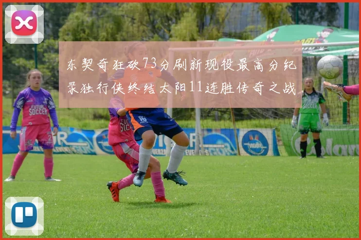 东契奇狂砍73分刷新现役最高分纪录独行侠终结太阳11连胜传奇之战