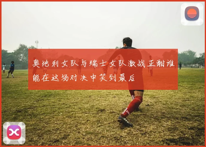 奥地利女队与瑞士女队激战正酣谁能在这场对决中笑到最后