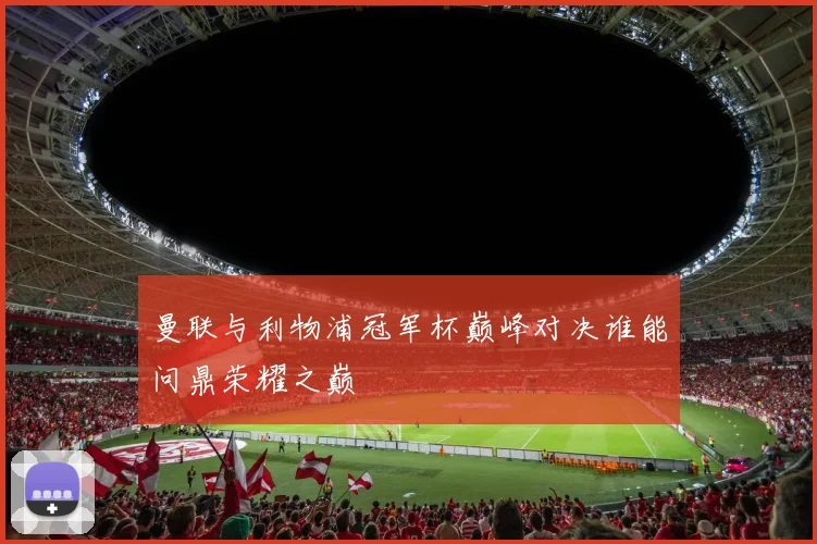曼联与利物浦冠军杯巅峰对决谁能问鼎荣耀之巅