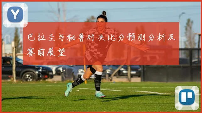 巴拉圭与秘鲁对决比分预测分析及赛前展望