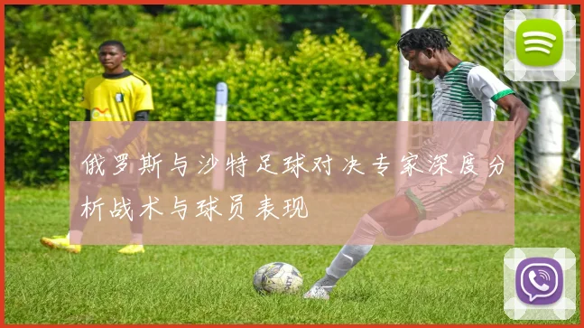 俄罗斯与沙特足球对决专家深度分析战术与球员表现