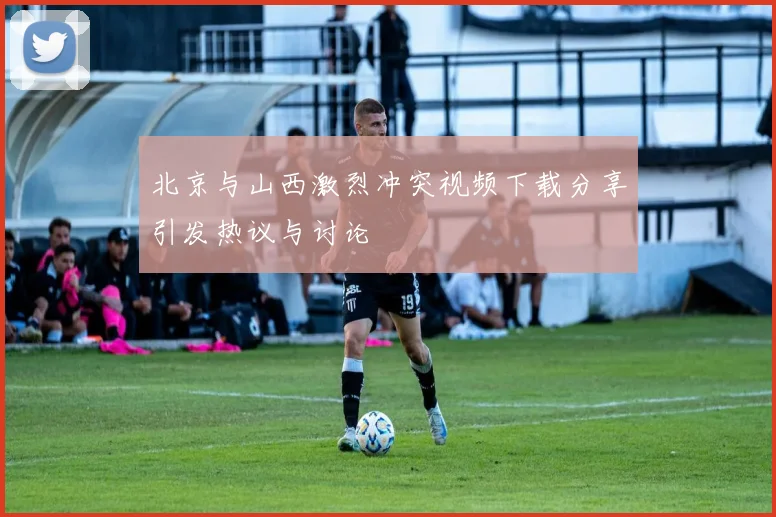 北京与山西激烈冲突视频下载分享引发热议与讨论