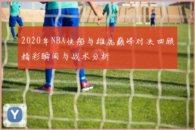 2020年NBA快船与雄鹿巅峰对决回顾精彩瞬间与战术分析
