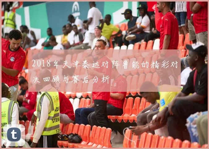 2018年天津泰达对阵鲁能的精彩对决回顾与赛后分析