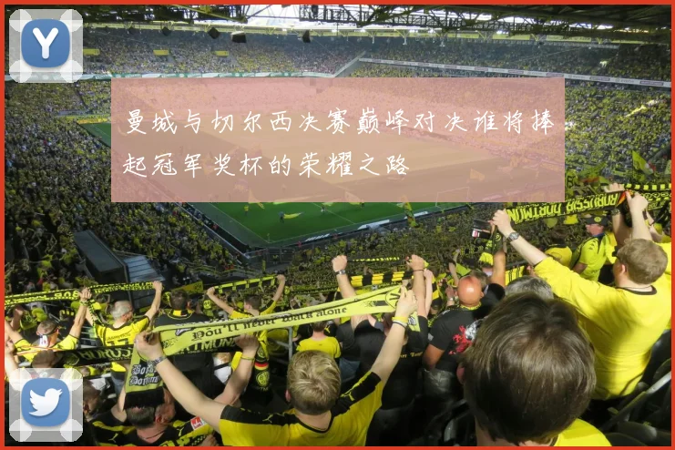 曼城与切尔西决赛巅峰对决谁将捧起冠军奖杯的荣耀之路