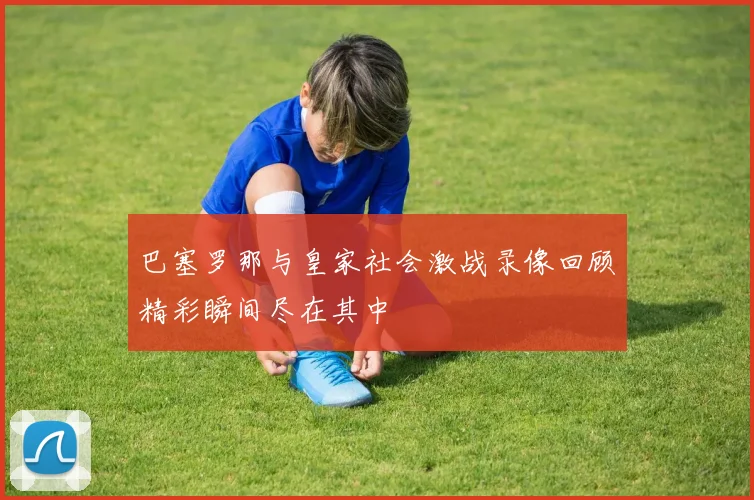 巴塞罗那与皇家社会激战录像回顾精彩瞬间尽在其中